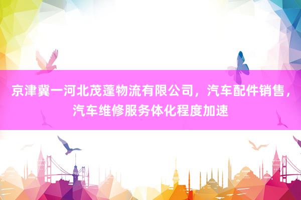 京津冀一河北茂蓬物流有限公司，汽车配件销售，汽车维修服务体化程度加速