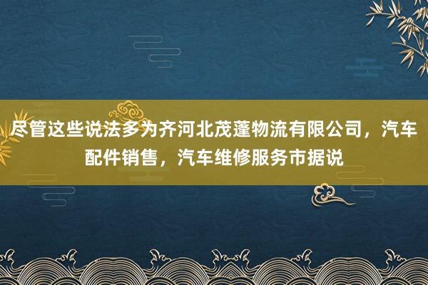 尽管这些说法多为齐河北茂蓬物流有限公司，汽车配件销售，汽车维修服务市据说