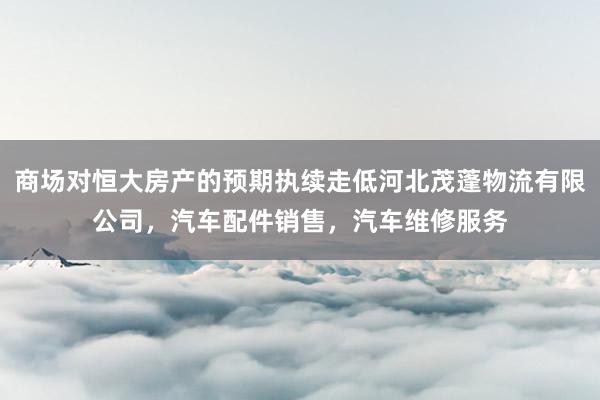 商场对恒大房产的预期执续走低河北茂蓬物流有限公司,汽车配件销售,汽车维修服务