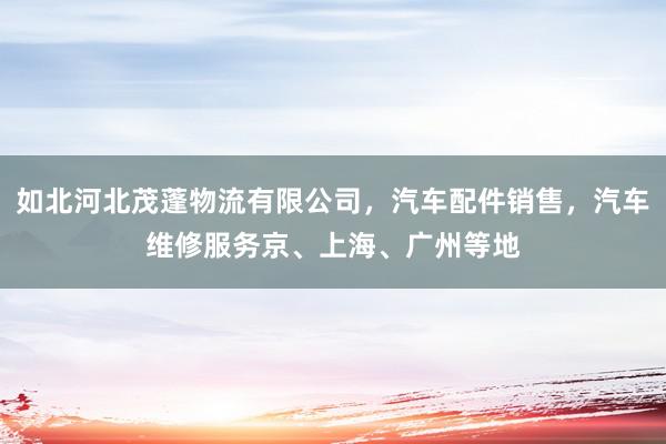 如北河北茂蓬物流有限公司，汽车配件销售，汽车维修服务京、上海、广州等地