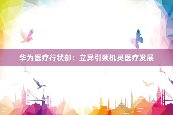 华为医疗行状部：立异引颈机灵医疗发展