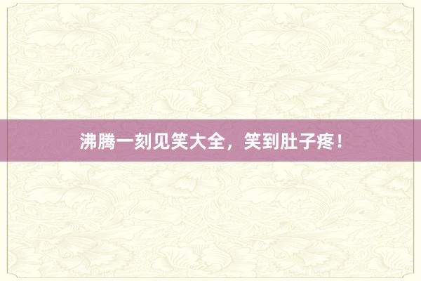 沸腾一刻见笑大全，笑到肚子疼！